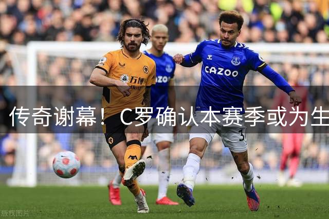 传奇谢幕！C罗确认本赛季或为生涯最后一舞，力争达成千球神迹